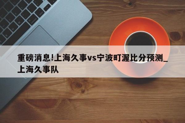 重磅消息!上海久事vs宁波町渥比分预测_上海久事队