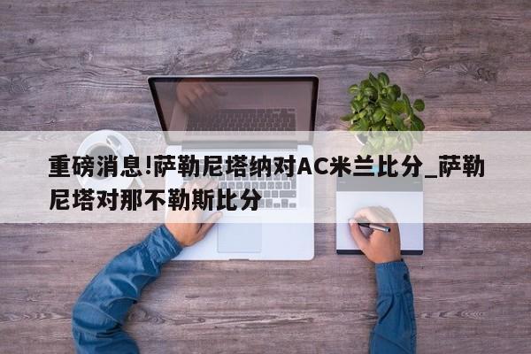 重磅消息!萨勒尼塔纳对AC米兰比分_萨勒尼塔对那不勒斯比分