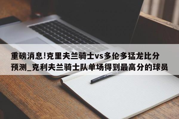 重磅消息!克里夫兰骑士vs多伦多猛龙比分预测_克利夫兰骑士队单场得到最高分的球员