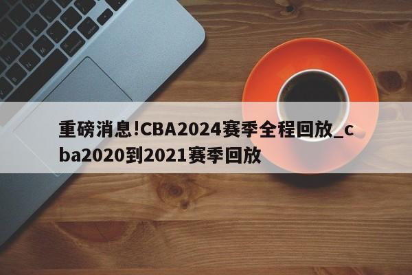 重磅消息!CBA2024赛季全程回放_cba2020到2021赛季回放