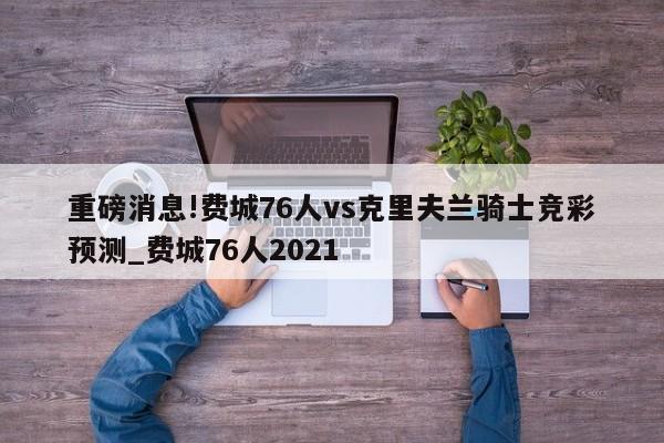 重磅消息!费城76人vs克里夫兰骑士竞彩预测_费城76人2021