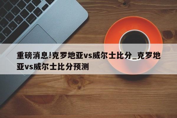 重磅消息!克罗地亚vs威尔士比分_克罗地亚vs威尔士比分预测