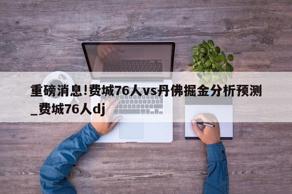 重磅消息!费城76人vs丹佛掘金分析预测_费城76人dj