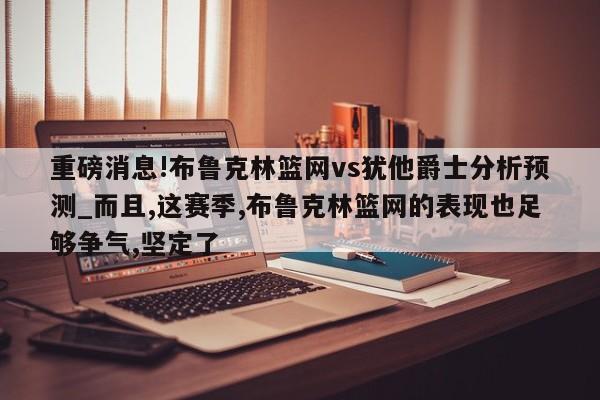 重磅消息!布鲁克林篮网vs犹他爵士分析预测_而且,这赛季,布鲁克林篮网的表现也足够争气,坚定了