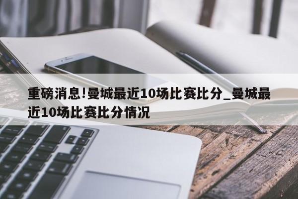 重磅消息!曼城最近10场比赛比分_曼城最近10场比赛比分情况