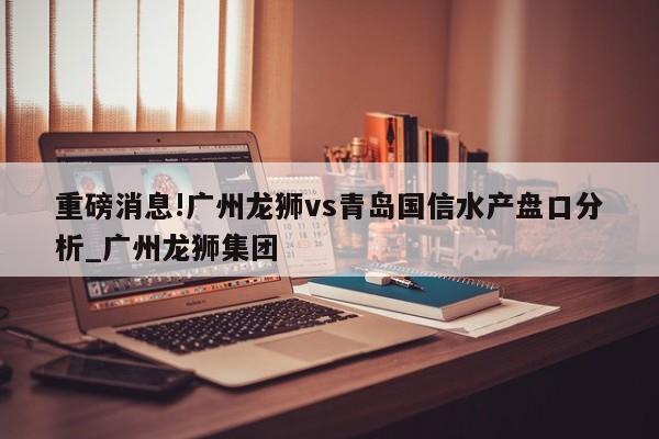 重磅消息!广州龙狮vs青岛国信水产盘口分析_广州龙狮集团