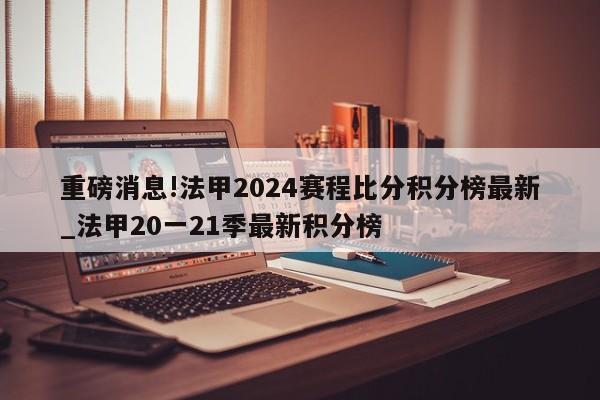 重磅消息!法甲2024赛程比分积分榜最新_法甲20一21季最新积分榜