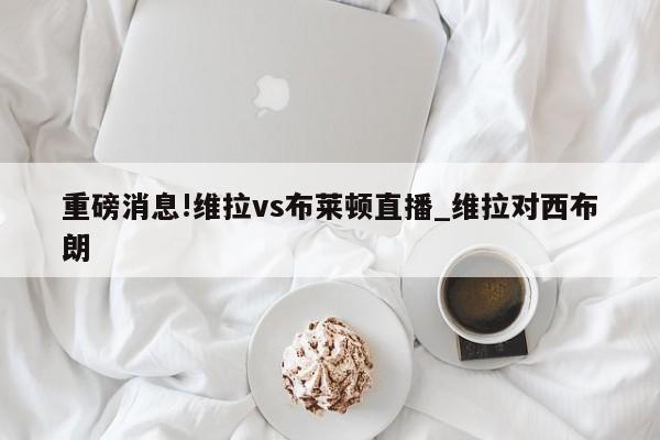 重磅消息!维拉vs布莱顿直播_维拉对西布朗