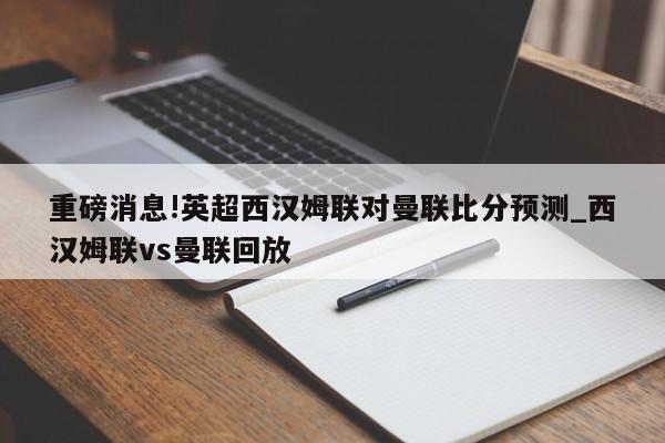 重磅消息!英超西汉姆联对曼联比分预测_西汉姆联vs曼联回放