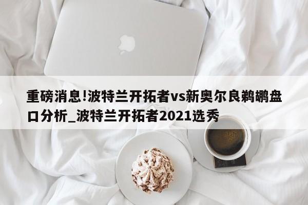 重磅消息!波特兰开拓者vs新奥尔良鹈鹕盘口分析_波特兰开拓者2021选秀