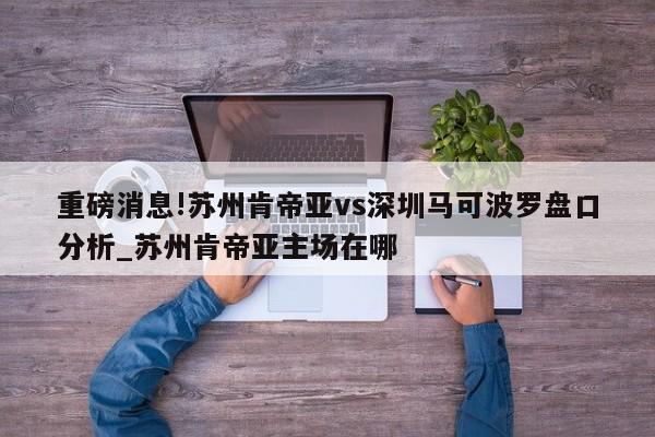 重磅消息!苏州肯帝亚vs深圳马可波罗盘口分析_苏州肯帝亚主场在哪