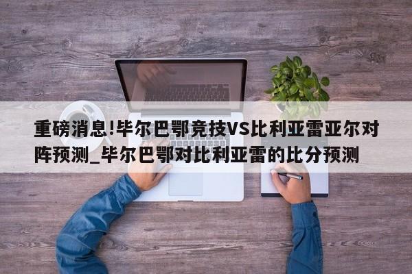 重磅消息!毕尔巴鄂竞技VS比利亚雷亚尔对阵预测_毕尔巴鄂对比利亚雷的比分预测