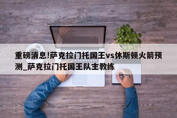 重磅消息!萨克拉门托国王vs休斯顿火箭预测_萨克拉门托国王队主教练