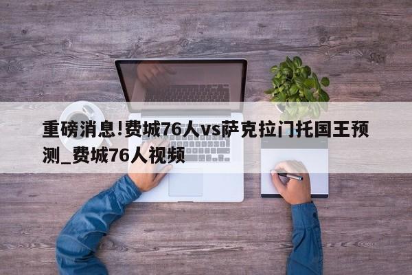 重磅消息!费城76人vs萨克拉门托国王预测_费城76人视频