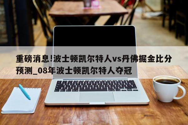 重磅消息!波士顿凯尔特人vs丹佛掘金比分预测_08年波士顿凯尔特人夺冠