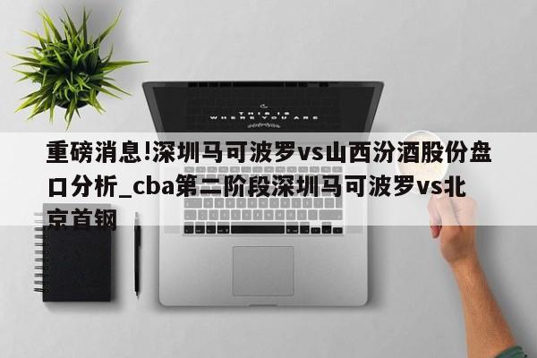 重磅消息!深圳马可波罗vs山西汾酒股份盘口分析_cba第二阶段深圳马可波罗vs北京首钢