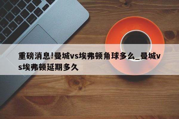 重磅消息!曼城vs埃弗顿角球多么_曼城vs埃弗顿延期多久