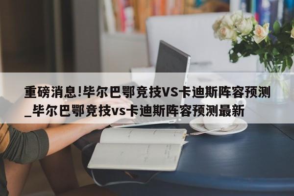 重磅消息!毕尔巴鄂竞技VS卡迪斯阵容预测_毕尔巴鄂竞技vs卡迪斯阵容预测最新