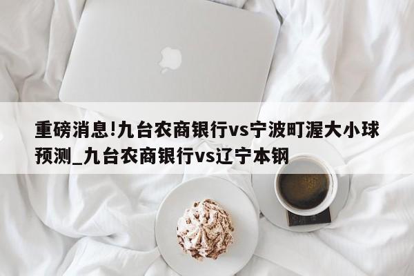 重磅消息!九台农商银行vs宁波町渥大小球预测_九台农商银行vs辽宁本钢