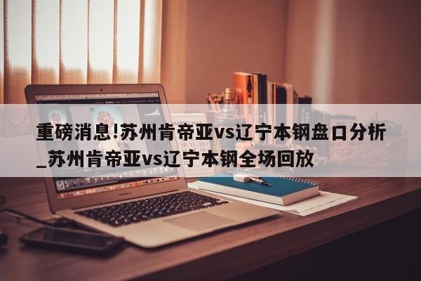 重磅消息!苏州肯帝亚vs辽宁本钢盘口分析_苏州肯帝亚vs辽宁本钢全场回放