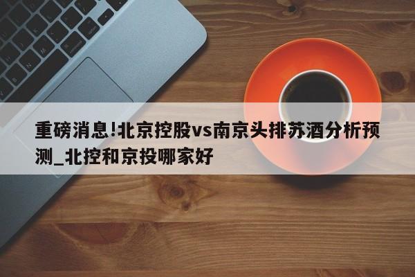 重磅消息!北京控股vs南京头排苏酒分析预测_北控和京投哪家好