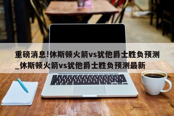 重磅消息!休斯顿火箭vs犹他爵士胜负预测_休斯顿火箭vs犹他爵士胜负预测最新