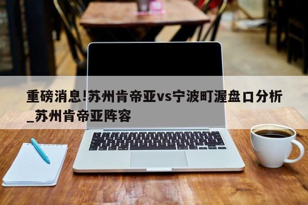 重磅消息!苏州肯帝亚vs宁波町渥盘口分析_苏州肯帝亚阵容