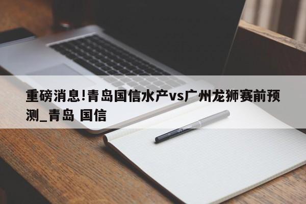 重磅消息!青岛国信水产vs广州龙狮赛前预测_青岛 国信