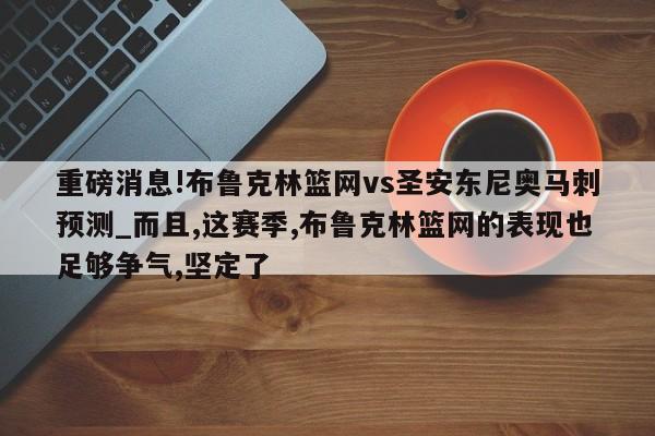 重磅消息!布鲁克林篮网vs圣安东尼奥马刺预测_而且,这赛季,布鲁克林篮网的表现也足够争气,坚定了