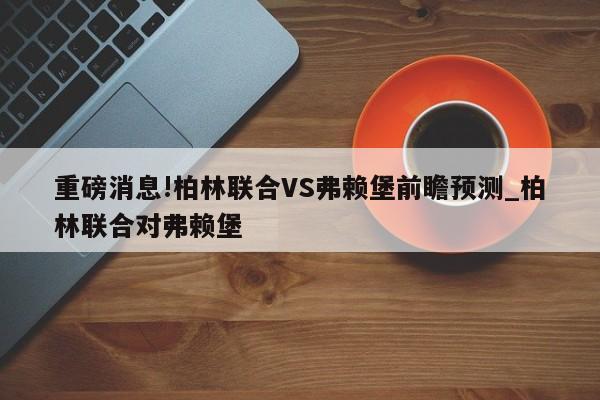 重磅消息!柏林联合VS弗赖堡前瞻预测_柏林联合对弗赖堡