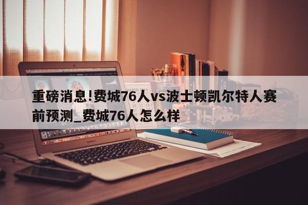 重磅消息!费城76人vs波士顿凯尔特人赛前预测_费城76人怎么样