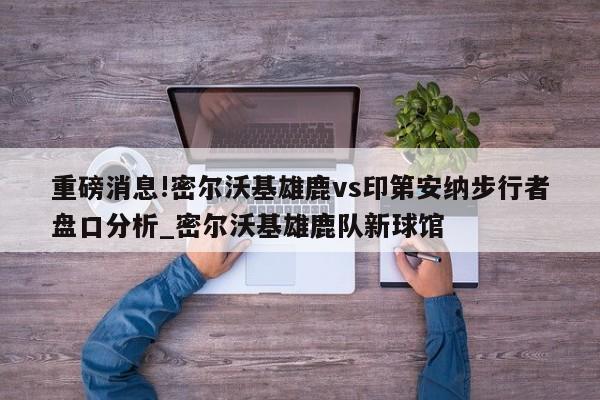 重磅消息!密尔沃基雄鹿vs印第安纳步行者盘口分析_密尔沃基雄鹿队新球馆