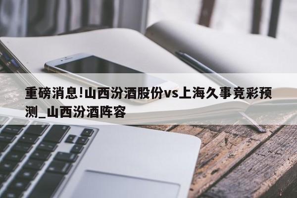 重磅消息!山西汾酒股份vs上海久事竞彩预测_山西汾酒阵容