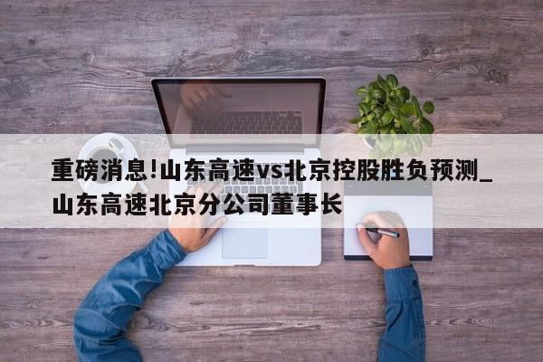 重磅消息!山东高速vs北京控股胜负预测_山东高速北京分公司董事长