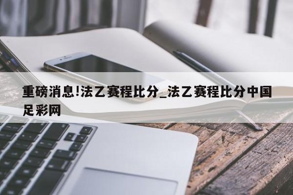 重磅消息!法乙赛程比分_法乙赛程比分中国足彩网