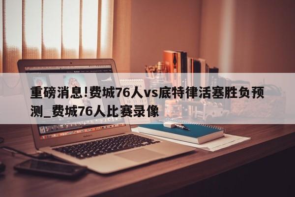 重磅消息!费城76人vs底特律活塞胜负预测_费城76人比赛录像