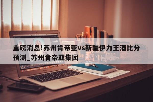 重磅消息!苏州肯帝亚vs新疆伊力王酒比分预测_苏州肯帝亚集团