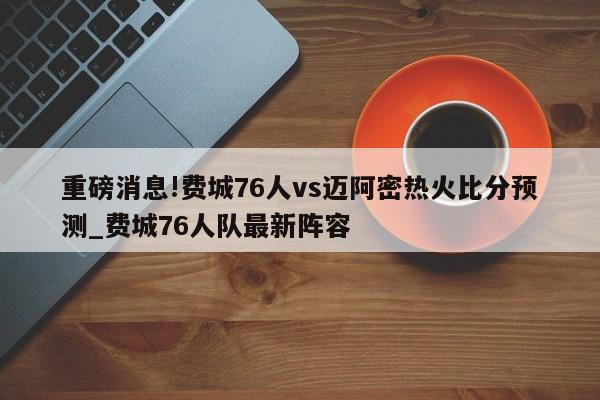 重磅消息!费城76人vs迈阿密热火比分预测_费城76人队最新阵容