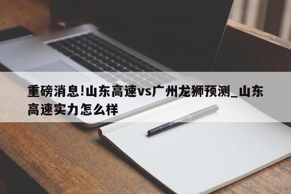 重磅消息!山东高速vs广州龙狮预测_山东高速实力怎么样