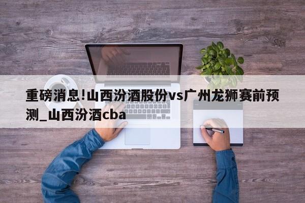 重磅消息!山西汾酒股份vs广州龙狮赛前预测_山西汾酒cba