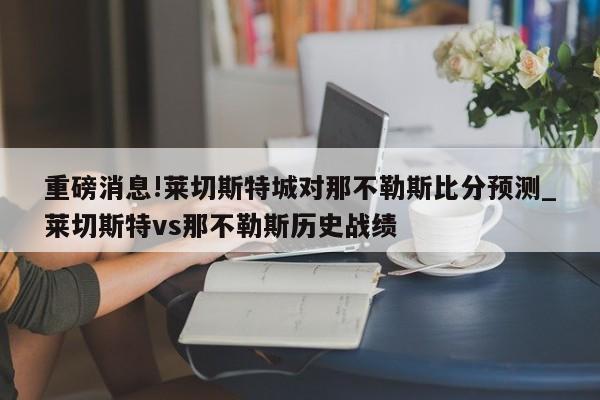 重磅消息!莱切斯特城对那不勒斯比分预测_莱切斯特vs那不勒斯历史战绩