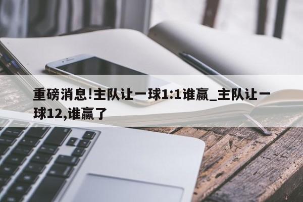 重磅消息!主队让一球1:1谁赢_主队让一球12,谁赢了