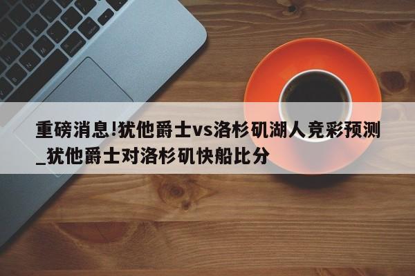 重磅消息!犹他爵士vs洛杉矶湖人竞彩预测_犹他爵士对洛杉矶快船比分