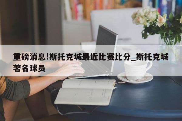 重磅消息!斯托克城最近比赛比分_斯托克城著名球员