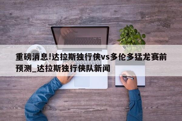 重磅消息!达拉斯独行侠vs多伦多猛龙赛前预测_达拉斯独行侠队新闻