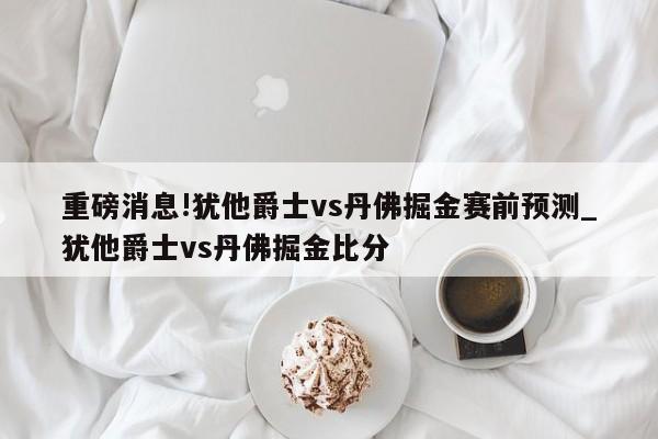 重磅消息!犹他爵士vs丹佛掘金赛前预测_犹他爵士vs丹佛掘金比分