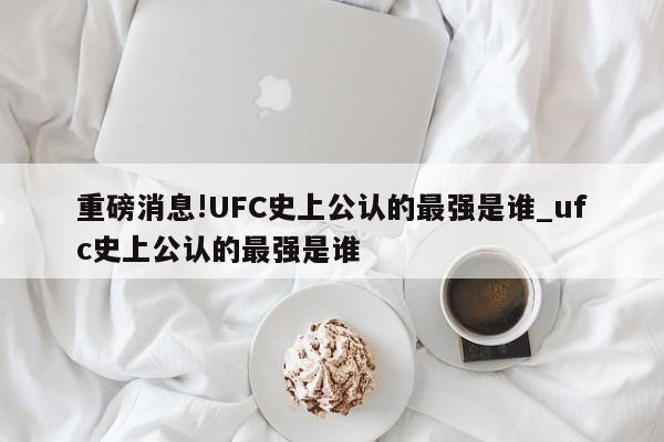 重磅消息!UFC史上公认的最强是谁_ufc史上公认的最强是谁