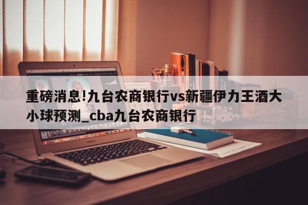 重磅消息!九台农商银行vs新疆伊力王酒大小球预测_cba九台农商银行