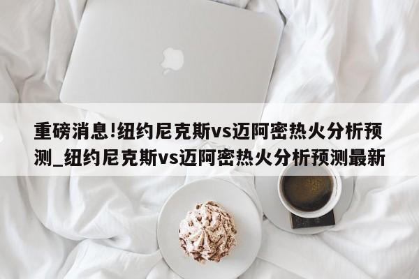 重磅消息!纽约尼克斯vs迈阿密热火分析预测_纽约尼克斯vs迈阿密热火分析预测最新