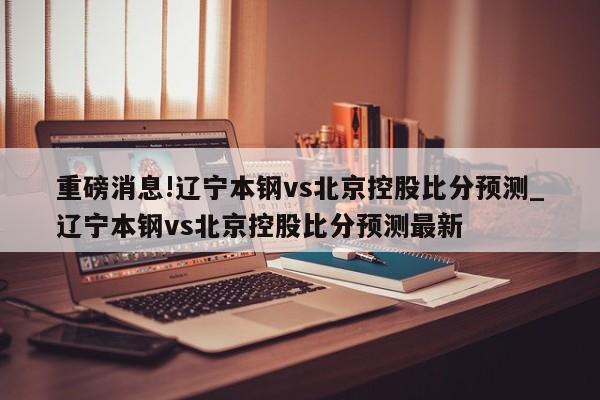 重磅消息!辽宁本钢vs北京控股比分预测_辽宁本钢vs北京控股比分预测最新